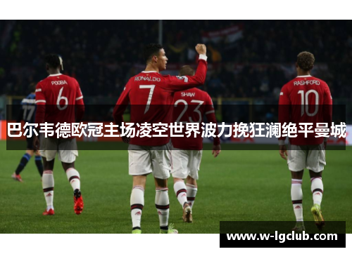 巴尔韦德欧冠主场凌空世界波力挽狂澜绝平曼城
