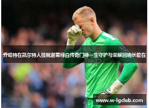 乔哈特在凯尔特人挂靴谢幕绿白传奇门神一生守护与荣耀回响长歌在 乔哈特在凯尔特人挂靴谢幕绿白传奇门神一生守护与荣耀回响长歌在