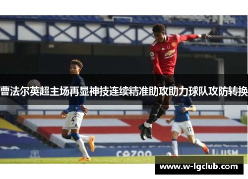 曹法尔英超主场再显神技连续精准助攻助力球队攻防转换 曹法尔英超主场再显神技连续精准助攻助力球队攻防转换